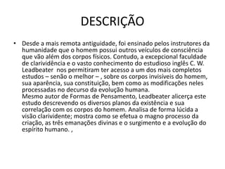 DESCRIÇÃO
• Desde a mais remota antiguidade, foi ensinado pelos instrutores da
humanidade que o homem possui outros veículos de consciência
que vão além dos corpos físicos. Contudo, a excepcional faculdade
de clarividência e o vasto conhecimento do estudioso inglês C. W.
Leadbeater nos permitiram ter acesso a um dos mais completos
estudos – senão o melhor – , sobre os corpos invisíveis do homem,
sua aparência, sua constituição, bem como as modificações neles
processadas no decurso da evolução humana.
Mesmo autor de Formas de Pensamento, Leadbeater alicerça este
estudo descrevendo os diversos planos da existência e sua
correlação com os corpos do homem. Analisa de forma lúcida a
visão clarividente; mostra como se efetua o magno processo da
criação, as três emanações divinas e o surgimento e a evolução do
espírito humano. ,
 