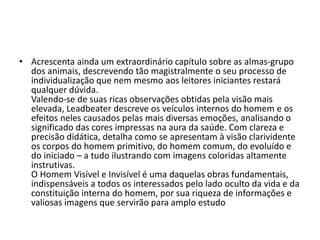• Acrescenta ainda um extraordinário capítulo sobre as almas-grupo
dos animais, descrevendo tão magistralmente o seu processo de
individualização que nem mesmo aos leitores iniciantes restará
qualquer dúvida.
Valendo-se de suas ricas observações obtidas pela visão mais
elevada, Leadbeater descreve os veículos internos do homem e os
efeitos neles causados pelas mais diversas emoções, analisando o
significado das cores impressas na aura da saúde. Com clareza e
precisão didática, detalha como se apresentam à visão clarividente
os corpos do homem primitivo, do homem comum, do evoluído e
do iniciado – a tudo ilustrando com imagens coloridas altamente
instrutivas.
O Homem Visível e Invisível é uma daquelas obras fundamentais,
indispensáveis a todos os interessados pelo lado oculto da vida e da
constituição interna do homem, por sua riqueza de informações e
valiosas imagens que servirão para amplo estudo
 