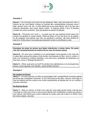  
 
Exemplo 2
Aluna L. - Eu concordo com muito do que disseram. Mas, acho que esse livro, tem a
chance de ser uma fábula. Porque os animais têm características humanas como,
falar, pensar como nós, etc. A única diferença é que essa fábula, não é do tipo que
estamos estudando, com moral, textos curtos... E estamos lendo o livro “A famosa
invasão dos ursos na Sicília”, pois ele ajudará no estudo de fábulas.
Aluna B. - Concordo com você, L., na parte que diz que estamos lendo esse livro
porque nos ajudará no nosso estudo. Afinal se fosse um livro de terror ou de piadas,
ou de qualquer outro gênero que não nos ajudasse a estudar, não faria sentido ler
este livro. Então essa é uma pista para descobrir se ele é uma fábula ou não.
Exemplo 3
Exemplos de posts de alunos que fazem referências a outras obras. Os posts
não são necessariamente do mesmo fórum nem da mesma classe.
Aluno G. - Eu acho que o professor é um personagem muito egoísta e mal, mas não
é culpa dele, porque ele passou muito tempo com pessoas do tipo, como o conde, o
troll e os humanos (a maioria malvada), e eu acho que o professor de Ambrosiis vai
ficar bom, como o ''Rodrigo''(lembram?)
Aluno V. - Afinal, qual seria a moral? Eu lembro dos saltimbancos e da revolução dos
bichos e acho parecido com fábulas, vocês também acham?
Exemplo 4
No começo do fórum:
Aluno T. - Eu acho que por um lado os personagens têm características humanas agindo
de forma que conseguem conversar. O urso líder procura seu filho, mas por outro lado no
final da história não tem escrita uma moral e geralmente as fábulas tem só um conflito e
são bem menores.
No final do fórum:
Aluno T. - Mais ou menos, no final o livro não tem uma parte escrita moral, mas ele tem
uma lição eu acho que o livro e uma enorme fábula meio modificada e a lição que passa é
que mesmo você tendo luxo e bens materiais às vezes você não é feliz e é melhor viver
de modo simples, mas feliz.
9 
 
 