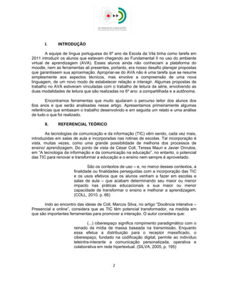  
 
I. INTRODUÇÃO
A equipe de língua portuguesa do 6º ano da Escola da Vila tinha como tarefa em
2011 introduzir os alunos que estavam chegando ao Fundamental II no uso do ambiente
virtual de aprendizagem (AVA). Esses alunos ainda não conheciam a plataforma do
moodle, nem as ferramentas ali presentes, portanto, era nosso desafio planejar propostas
que garantissem sua aproximação. Apropriar-se do AVA não é uma tarefa que se resume
simplesmente aos aspectos técnicos, mas envolve a compreensão de uma nova
linguagem, de um novo modo de estabelecer relação e interagir. Algumas propostas de
trabalho no AVA estiveram vinculadas com o trabalho de leitura da série, envolvendo as
duas modalidades de leitura que são realizadas no 6º ano: a compartilhada e a autônoma.
Encontramos ferramentas que muito ajudaram o percurso leitor dos alunos dos
6os anos e que serão analisadas nesse artigo. Apresentamos primeiramente algumas
referências que embasam o trabalho desenvolvido e em seguida um relato e uma análise
de tudo o que foi realizado.
II. REFERENCIAL TEÓRICO
As tecnologias da comunicação e da informação (TIC) vêm sendo, cada vez mais,
introduzidas em salas de aula e incorporadas nas rotinas de escolas. Tal incorporação é
vista, muitas vezes, como uma grande possibilidade de melhoria dos processos de
ensino/ aprendizagem. Do ponto de vista de César Coll, Teresa Mauri e Javier Onrubia,
em “A tecnologia da informação e da comunicação na educação”, no entanto, o potencial
das TIC para renovar e transformar a educação e o ensino nem sempre é aproveitado.
São os contextos de uso – e, no marco desses contextos, a
finalidade ou finalidades perseguidas com a incorporação das TIC
e os usos efetivos que os alunos venham a fazer em escolas e
salas de aula – que acabam determinando seu maior ou menor
impacto nas práticas educacionais e sua maior ou menor
capacidade de transformar o ensino e melhorar a aprendizagem.
(COLL, 2010, p. 66)
Indo ao encontro das ideias de Coll, Marcos Silva, no artigo “Docência interativa –
Presencial e online”, considera que as TIC têm potencial transformador, na medida em
que são importantes ferramentas para promover a interação. O autor considera que:
(...) ciberespaço significa rompimento paradigmático com o
reinado da mídia de massa baseada na transmissão. Enquanto
essa efetua a distribuição para o receptor massificado, o
ciberespaço, fundado na codificação digital, permite ao indivíduo
teleintra-interante a comunicação personalizada, operativa e
colaborativa em rede hipertextual. (SILVA, 2005, p. 195)
2 
 
 