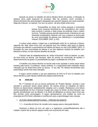  
 
Quando se pensa no trabalho de leitura literária dentro da escola, a interação se
destaca como parte essencial do processo. Não há, portanto, como conceber o
desenvolvimento das aprendizagens desejadas sem garantir espaços com esse propósito.
Segundo Colomer, no capítulo “Ler com os outros”, da obra Andar entre livros,
“Compartilhar as obras com outras pessoas é importante
porque torna possível beneficiar-se da competência dos outros
para construir o sentido e obter prazer de entender mais e melhor
os livros. Também porque permite experimentar a literatura em sua
dimensão socializadora, fazendo com que a pessoa se sinta parte
de uma comunidade de leitores com referências e cumplicidades
mútuas” (COLOMER, 2007, p.143)
A autora ainda reitera o papel que a socialização pode ter no estímulo à leitura;
segundo ela, falar sobre livros com as pessoas que nos rodeiam está entre os fatores
principais que definem a permanência de hábitos de leitura na vida (COLOMER, 2007). A
formação de uma comunidade de leitores é um dos objetivos centrais do trabalho com
literatura e talvez um dos maiores desafios da escola.
Colomer trata do estabelecimento de “redes horizontais” entre os leitores, ou seja,
da troca entre os alunos, que favorece, além do avanço na construção de sentido, o
desenvolvimento do gosto e a possibilidade de julgar a qualidade de uma obra.
O trabalho com leitura literária na escola está muito ajustado a todas essas ideias
trazidas pela autora. O professor, nesse contexto, é o responsável pela mediação dessa
interação que se desenvolve entre os alunos. O uso das TIC oferece ferramentas para
potencializar ainda mais essa interação.
A seguir vamos analisar o uso que realizamos do AVA no 6º ano no trabalho com
leitura literária a partir dessas referências citadas anteriormente.
III. ANÁLISE
No 1º trimestre do ano os alunos participam do “Projeto fábulas”, durante o qual
estudam e produzem textos desse gênero. Ao mesmo tempo os trabalhos de leitura
literária se desenvolvem estabelecendo relações com o projeto. Realizamos uma leitura
semicompartilhada do livro A famosa invasão dos ursos na Sicília, de Dino Buzzati, que
guarda semelhanças com as fábulas e na Roda de Biblioteca os alunos leem livros que
têm animais como personagens. A seguir apresentamos uma análise de como as
propostas do AVA foram utilizadas e contribuíram para a aprendizagem das crianças.
1. LEITURA SEMICOMPARTILHADA – FÓRUNS DE DEBATE
1.1 – A escolha do fórum do moodle como espaço para a discussão literária
Iniciamos a leitura do livro em sala e a realizamos compartilhadamente até a
metade. A partir daí os alunos seguem lendo com autonomia em casa.
3 
 
 