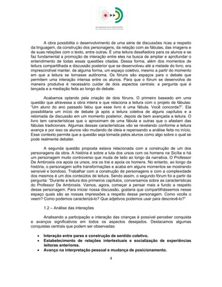 
 
A obra possibilita o desenvolvimento de uma série de discussões ricas a respeito
da linguagem, da construção dos personagens, da relação com as fábulas, das imagens e
de suas relações com o texto, entre outras. É uma leitura desafiadora para os alunos e se
faz fundamental a promoção de interação entre eles na busca de ampliar e aprofundar o
entendimento de todas essas questões citadas. Dessa forma, além dos momentos de
leitura compartilhada e discussão posterior que se desenvolveu até a metade do livro, era
imprescindível manter, de alguma forma, um espaço coletivo, mesmo a partir do momento
em que a leitura se tornasse autônoma. Os fóruns são espaços para o debate que
permitem uma interação intensa entre os alunos. Para que o fórum se desenvolva de
maneira produtiva é necessário cuidar de dois aspectos centrais: a pergunta que é
lançada e a mediação feita ao longo do debate.
Acabamos optando pela criação de dois fóruns. O primeiro baseado em uma
questão que atravessa a obra inteira e que relaciona a leitura com o projeto de fábulas:
“Um aluno do ano passado falou que esse livro é uma fábula. Você concorda?”. Ela
possibilitaria um início de debate já após a leitura coletiva de alguns capítulos e a
retomada da discussão em um momento posterior, depois de bem avançada a leitura. O
livro tem características que o aproximam de uma fábula e outras que o afastam das
fábulas tradicionais. Algumas dessas características vão se revelando conforme a leitura
avança e por isso os alunos vão mudando de ideia e repensando a análise feita no início.
Esse contexto permite que a questão seja tomada pelos alunos como algo sobre o qual se
pode realmente debater.
A segunda questão proposta estava relacionada com a construção de um dos
personagens da obra. A história é sobre a luta dos ursos com os homens na Sicília e há
um personagem muito controverso que muda de lado ao longo da narrativa. O Professor
De Ambrosiis ora apoia os ursos, ora os trai e apoia os homens. No entanto, ao longo da
história, o personagem sofre transformações e acaba em alguns momentos se mostrando
sensível e bondoso. Trabalhar com a construção de personagens e com a complexidade
dos mesmos é um dos conteúdos de leitura. Sendo assim, o segundo fórum foi a partir da
pergunta: “Durante a leitura dos primeiros capítulos, conversamos sobre as características
do Professor De Ambrosiis. Vamos, agora, começar a pensar mais a fundo a respeito
desse personagem. Para iniciar nossa discussão, gostaria que compartilhássemos nesse
espaço quais são as nossas impressões a respeito desse personagem. Como vocês o
veem? Como podemos caracterizá-lo? Que adjetivos podemos usar para descrevê-lo?”
1.2 – Análise das interações
Analisando a participação e interação das crianças é possível perceber conquista
e avanços significativos em todos os aspectos desejados. Destacamos algumas
conquistas centrais que podem ser observadas:
 Interação entre pares e construção de sentido coletivo.
 Estabelecimento de relações intertextuais e socialização de experiências
leitoras anteriores.
 Avanço na interpretação pessoal e mudança de posicionamento.
4 
 
 