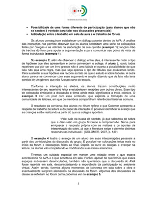  
 
 Possibilidade de uma forma diferente de participação (para alunos que não
se sentem à vontade para falar nas discussões presenciais)
 Articulação entre o trabalho em sala de aula e o trabalho do fórum
Os alunos conseguiram estabelecer um diálogo potente dentro do AVA. A análise
das interações nos permite observar que os alunos sintetizam uma série de colocações
feitas por colegas e as utilizam na elaboração de sua opinião (exemplo 1); lançam mão
de trechos do livro para apoiar a argumentação e para comunicar seu ponto de vista de
forma estruturada (exemplo 1).
No exemplo 2, além de observar o diálogo entre eles, é interessante notar o tipo
de hipótese que eles apresentam e como convencem o colega. A aluna L. ouviu todos
repetirem que por ser um livro grande não é uma fábula e levanta a possibilidade de que
isso não seja uma regra, mas que seja apenas o tipo de fábulas que estávamos lendo.
Para sustentar a sua hipótese ela recorre ao fato de que o estudo é sobre fábulas. A outra
aluna parece se convencer com esse argumento e amplia dizendo que de fato não teria
sentido ler um gênero que não fizesse parte do estudo.
Conforme a interação se efetiva, os alunos trazem contribuições muito
interessantes de seu repertório leitor e estabelecem relações com outras obras. Esse tipo
de colocação enriquece a discussão e torna ainda mais significativa a troca coletiva. O
exemplo 3 traz um post com esse conteúdo, que explicita a formação de uma
comunidade de leitores, em que os membros compartilham referências literárias comuns.
O resultado da conversa dos alunos no fórum reflete o que Colomer apresenta a
respeito do trabalho de leitura e do papel da interação. É possível identificar o avanço que
as crianças estão realizando a partir do que os colegas apontam.
“Vale tudo na busca de sentido, já que sabemos de sobra
que a discussão em grupo favorece a compreensão. Serve para
enriquecer a resposta própria com os matizes e os aportes da
interpretação do outro, já que a literatura exige e permite distintas
ressonâncias individuais”. (COLOMER, 2007, p. 149)
O exemplo 4 ilustra o avanço de um aluno em suas interpretações pessoais a
partir das contribuições da discussão do grupo. É possível ver colocações feitas mais no
início do fórum e colocações feitas ao final. Depois de ouvir os colegas e avançar na
leitura, os alunos vão completando e modificando suas ideias anteriores.
Tivemos um cuidado especial em manter uma relação entre o que estava
acontecendo no AVA e o que acontecia em sala. Porém, apesar de querermos que esses
espaços estivessem desvinculados, também não queríamos que a discussão do AVA
fosse repetida em sala, descaracterizando a importância da participação no ambiente
virtual. Assim sendo, tivemos alguns momentos de conversa em sala sobre a obra e
eventualmente surgiram elementos da discussão do fórum. Algumas das discussões da
classe se refletiam no fórum como podemos ver no exemplo 5.
5 
 
 