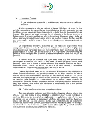 
 
2. LEITURA AUTÔNOMA
2.1 – A escolha das ferramentas do moodle para o acompanhamento da leitura
autônoma
A leitura autônoma é feita por meio de rodas de biblioteca. Há rodas de livre
escolha, nas quais os alunos escolhem o que gostariam de ler autonomamente, e rodas
temáticas, em que o professor determina um tema e, dentro dele, os alunos escolhem as
leituras. São diversos os objetivos desse tipo de situação: pretendemos promover o
fortalecimento de uma comunidade de leitores, incentivar a leitura por prazer, ajudar os
alunos a construir uma autoimagem como leitores e a escolher livros de literatura levando
em consideração o próprio percurso leitor e as indicações dos colegas, professores,
bibliotecários.
Em experiências anteriores, avaliamos que era necessário disponibilizar mais
espaços para trocas a respeito das leituras que realizavam em casa, além de julgar que
era necessário que o professor obtivesse mais informações sobre tais leituras, para que
pudesse apoiar os alunos. Com essa avaliação, o AVA surgiu como uma ferramenta para
promover maior interação entre os alunos e oferecer mais notícias sobre suas leituras ao
professor.
A segunda roda de biblioteca teve como tema livros que têm animais como
personagens. Realizamos uma roda com indicações de obras que pertenciam ao tema
proposto. Depois que os alunos já haviam escolhido suas obras e avançado na leitura,
montamos quatro "bancos de leituras" no AVA e, ao final, usamos a ferramenta
questionário para propor uma autoavaliação do percurso de leitura.
O centro do trabalho foram os bancos de leituras. Propusemos quatro bancos e os
alunos deveriam classificar a obra que estavam lendo em um deles: narrativas em que os
animais são personagens principais; narrativas em que os animais aparecem com menos
destaque; narrativas em que os animais sofrem transformações intensas; narrativas que
se destacam pela descrição do comportamento de um animal. Nesse momento de
classificação, foi pedido que eles postassem, além de informações objetivas a respeito do
livro, uma sinopse, uma análise que explicasse a classificação feita e uma opinião
justificada sobre a obra.
2.2 – Análise das ferramentas e da produção dos alunos
Com essa atividade, pudemos obter informações relevantes sobre as leituras dos
alunos, o que nos ajudou a tomar decisões a respeito de intervenções individuais e
coletivas. Obtivemos, por exemplo, informações sobre recepção leitora e percebemos que
os alunos, em sua maioria, se declararam satisfeitos com suas escolhas. Pudemos,
então, dar atenção especial àqueles alunos que constantemente se declararam
insatisfeitos. Percebemos, também, algumas dificuldades individuais, como por exemplo,
na interpretação de metáforas. A partir dessa observação foi possível trabalhar
individualmente com os alunos, aprofundar a discussão.
6 
 
 