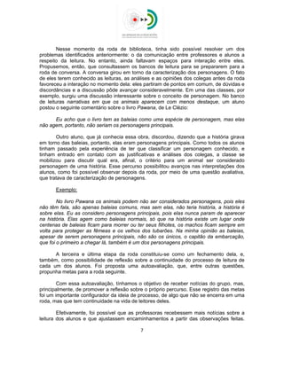  
 
Nesse momento da roda de biblioteca, tinha sido possível resolver um dos
problemas identificados anteriormente: o da comunicação entre professores e alunos a
respeito da leitura. No entanto, ainda faltavam espaços para interação entre eles.
Propusemos, então, que consultassem os bancos de leitura para se prepararem para a
roda de conversa. A conversa girou em torno da caracterização dos personagens. O fato
de eles terem conhecido as leituras, as análises e as opiniões dos colegas antes da roda
favoreceu a interação no momento dela: eles partiram de pontos em comum, de dúvidas e
discordâncias e a discussão pôde avançar consideravelmente. Em uma das classes, por
exemplo, surgiu uma discussão interessante sobre o conceito de personagem. No banco
de leituras narrativas em que os animais aparecem com menos destaque, um aluno
postou o seguinte comentário sobre o livro Pawana, de Le Clézio:
Eu acho que o livro tem as baleias como uma espécie de personagem, mas elas
não agem, portanto, não seriam os personagens principais.
Outro aluno, que já conhecia essa obra, discordou, dizendo que a história girava
em torno das baleias, portanto, elas eram personagens principais. Como todos os alunos
tinham passado pela experiência de ter que classificar um personagem conhecido, e
tinham entrado em contato com as justificativas e análises dos colegas, a classe se
mobilizou para discutir qual era, afinal, o critério para um animal ser considerado
personagem de uma história. Esse percurso possibilitou avanços nas interpretações dos
alunos, como foi possível observar depois da roda, por meio de uma questão avaliativa,
que tratava de caracterização de personagens.
Exemplo:
No livro Pawana os animais podem não ser considerados personagens, pois eles
não têm fala, são apenas baleias comuns, mas sem elas, não teria história, a história é
sobre elas. Eu as considero personagens principais, pois elas nunca param de aparecer
na história. Elas agem como baleias normais, só que na história existe um lugar onde
centenas de baleias ficam para morrer ou ter seus filhotes, os machos ficam sempre em
volta para proteger as fêmeas e os velhos dos tubarões. Na minha opinião as baleias,
apesar de serem personagens principais, não são os únicos, o capitão da embarcação,
que foi o primeiro a chegar lá, também é um dos personagens principais.
A terceira e última etapa da roda constituiu-se como um fechamento dela, e,
também, como possibilidade de reflexão sobre a continuidade do processo de leitura de
cada um dos alunos. Foi proposta uma autoavaliação, que, entre outras questões,
propunha metas para a roda seguinte.
Com essa autoavaliação, tínhamos o objetivo de receber notícias do grupo, mas,
principalmente, de promover a reflexão sobre o próprio percurso. Esse registro das metas
foi um importante configurador da ideia de processo, de algo que não se encerra em uma
roda, mas que tem continuidade na vida de leitores deles.
Efetivamente, foi possível que as professoras recebessem mais notícias sobre a
leitura dos alunos e que ajustassem encaminhamentos a partir das observações feitas.
7 
 
 
