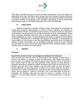  
 
Além disso, consideramos que os bancos de leitura favoreceram a troca de ideias e de
experiência entre eles: dificilmente seria possível que todos tivessem acesso às leituras,
comentários e opiniões dos outros. A disponibilização e permanência dessas informações
no sistema também se configuram como vantagens importantes, já que é possível que
todos tenham acesso a informações relevantes com muito mais facilidade.
IV. CONCLUSÃO
Quando começamos o trabalho, tínhamos como meta utilizar as ferramentas do
moodle para promover aprendizagens na área de língua e literatura, em particular no
campo da leitura literária. Consideramos que os alunos, no decorrer do 6º ano, avançaram
como leitores e se aproximaram do uso das ferramentas do AVA, principalmente, porque
foram propostas atividades relevantes para os projetos realizados e coerentes com o
projeto pedagógico da escola. As aprendizagens favorecidas no campo da leitura literária
se deveram, principalmente, à ampliação dos espaços de interação, já conquistados em
nossa prática em sala de aula e que são absolutamente essenciais para a formação de
leitores. O ganho conquistado com as atividades analisadas deveu-se a essa interação
nos momentos em que os alunos liam obras literárias fora do ambiente escolar, o que se
constitui como um desafio em nossa prática.
V. ANEXOS
Exemplo 1
Comentário da aluna sobre o personagem do professor De Ambrosiis
Olha, eu acho que concordo com a M, porque ele é muito egoísta, só pensa em si
mesmo. Ele estava, no começo, do lado do Grão-Duque, mas depois este perdeu
para os ursos, e o professor De Ambrosiis passou para o lado dos ursos, ou seja, ele
quer sempre estar do lado que está ganhando, então quando os ursos estavam
perdendo novamente a batalha do castelo, ele passou para o lado do Grão-Duque. Eu
também acho que ele é muito vingativo, pois ele queria matar os ursos de muitas
formas diferentes, por tê-lo feito gastar um feitiço de sua varinha. Mas por outro lado,
concordo com o último comentário da L. (que ele vai usar o último feitiço para ajudar o
Tônio), pois no capítulo 6, quando o Tônio leva o tiro, o livro fala assim do prof. De
Ambrosiis: "De Ambosiis, olhe para ele, treme um pouco.", e também na foto do
Capítulo 7 os ursos estão cantando e dançando, e o De Ambrosiis está no meio da
festa.
8 
 
 