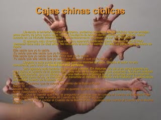 Cajas chinas cíclicas Llevando el anterior recurso al extremo, podemos encontrar textos cíclicos que se encajan unos dentro de otros como cajas chinas (obviando la lectura-dentro-de-la-propia-lectura, como sucede en  La Historia Interminable ). Lamentablemente no pasan de ser curiosidades. El ejemplo más divertido que conozco apareció publicado como tira cómica en  El País Semanal  hace más de diez años. No recuerdo al autor, lo siento. En ella, un personaje agobiado se repite: Ella sabía que yo lo sabía. Yo sabía que ella sabía que yo lo sabía. Ella sabía que yo sabía que ella sabía que yo lo sabía. Yo sabía que ella sabía que yo sabía que ella sabía que yo lo sabía...» Llegado a este punto el personaje parecía morirse de asco. Quizás el autor no era consciente, pero creó un  fractal literario perfecto . Otro ejemplo está tomado de la cultura popular. En Asturias (no sé si en otros lugares) es muy típico el  Cuento de la Buena Pipa ; todo niño de la región tuvo que soportarlo. No es en realidad una obra literaria, sino un diálogo, casi una meta-obra orgánica que se construye sobre la marcha.  La historia como tal no se transmite; se transmite el método . El método  es  la historia. A continuación, un posible  Cuento de la Buena Pipa : «Abuelo: ¿Quieres que te cuente el Cuento de la Buena Pipa? Nieto: Sí Abuelo: No, no me digas que sí, dime si quieres que te cuente el Cuento de la Buena Pipa. Nieto (fastidiado): Cuéntamelo. Abuelo: ¿Que te cuente qué? No, te pregunto si quieres que te cuente el Cuento de la Buena Pipa. Nieto (harto): ¿Me vas a contar el Cuento de la Buena Pipa o no? Abuelo: No, te voy a contar el Cuento de la Buena Pipa. ¿Quieres que cuente el Cuento de la Buena Pipa?» 