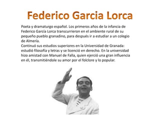 Poeta y dramaturgo español. Los primeros años de la infancia de
Federico García Lorca transcurrieron en el ambiente rural de su
pequeño pueblo granadino, para después ir a estudiar a un colegio
de Almería.
Continuó sus estudios superiores en la Universidad de Granada:
estudió filosofía y letras y se licenció en derecho. En la universidad
hizo amistad con Manuel de Falla, quien ejerció una gran influencia
en él, transmitiéndole su amor por el folclore y lo popular.
 