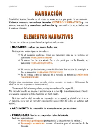 Apuntes 1º ESO                          Lengua y literatura             Eva Labrador Giraldo




 Modalidad textual basada en el relato de unos hechos por parte de un narrador.
 Podemos encontrar narraciones literarias, GÉNERO NARRATIVO (ej.: un
 cuento, una novela) y narraciones no-literarias (ej.: una noticia de un periódico, un
 tratado de historia).




 En una narración no pueden faltar los siguientes elementos:

     NARRADOR: es el ser que cuenta los hechos.
     Distinguimos varios tipos de narradores:
                 Si el narrador participa como un personaje más de la historia se
                 denomina NARRADOR INTERNO.
                 Si cuenta los hechos desde fuera, sin participar en la historia, se
                 denomina NARRADOR EXTERNO.

                 Si conoce profundamente y con detalle todos los hechos de principio a
                 fin, se denomina NARRADOR OMNISCIENTE.
                 Si no conoce todos los detalles de la historia, se denomina NARRADOR
                 NO OMNISCIENTE.

 (Existen otras nominaciones como narrador testigo, narrador personaje… Utilizaremos la
 clasificación anterior pero no es única ni cerrada).

   No son variedades incompatibles; cualquier combinación es posible.
 Un narrador puede ser interno y omnisciente a la vez (ej.: la protagonista de Titanic
 que cuenta su propia historia haciendo un flash-back).
    De todos modos si el narrador es externo (no un personaje) y relata los hechos en
 3ª persona, suele ser un narrador omnisciente (conocedor de todos los detalles del
 relato).

     ARGUMENTO: Es la sucesión de acontecimientos que se relatan.

     PERSONAJES: Son los seres que dan vida a la historia.
     Podemos agruparlos en:
             Personajes principales: protagonistas y antagonistas (se oponen).
             Personajes secundarios: menos relevantes para el desarrollo de la
             historia.
 