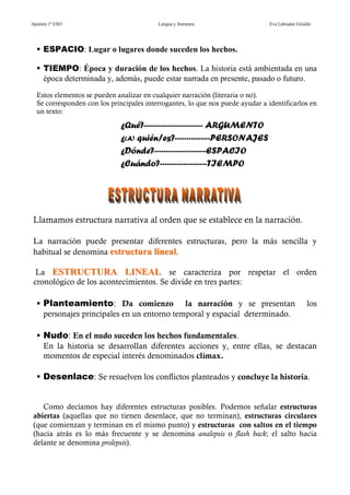 Apuntes 1º ESO                            Lengua y literatura                   Eva Labrador Giraldo




     ESPACIO: Lugar o lugares donde suceden los hechos.

     TIEMPO: Época y duración de los hechos. La historia está ambientada en una
     época determinada y, además, puede estar narrada en presente, pasado o futuro.
  Estos elementos se pueden analizar en cualquier narración (literaria o no).
  Se corresponden con los principales interrogantes, lo que nos puede ayudar a identificarlos en
  un texto:

                              ¿Qué?------------------------- ARGUMENTO
                              ¿(A) quién/es?---------------PERSONAJES
                              ¿Dónde?----------------------ESPACIO
                              ¿Cuándo?--------------------TIEMPO




 Llamamos estructura narrativa al orden que se establece en la narración.

 La narración puede presentar diferentes estructuras, pero la más sencilla y
 habitual se denomina estructura lineal.

  La ESTRUCTURA LINEAL se caracteriza por respetar el orden
 cronológico de los acontecimientos. Se divide en tres partes:

     Planteamiento: Da comienzo              la narración y se presentan                          los
     personajes principales en un entorno temporal y espacial determinado.

     Nudo: En el nudo suceden los hechos fundamentales.
     En la historia se desarrollan diferentes acciones y, entre ellas, se destacan
     momentos de especial interés denominados clímax.

     Desenlace: Se resuelven los conflictos planteados y concluye la historia.


    Como decíamos hay diferentes estructuras posibles. Podemos señalar estructuras
 abiertas (aquellas que no tienen desenlace, que no terminan), estructuras circulares
 (que comienzan y terminan en el mismo punto) y estructuras con saltos en el tiempo
 (hacia atrás es lo más frecuente y se denomina analepsis o flash back; el salto hacia
 delante se denomina prolepsis).
 