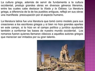 La cultura griega, además de servir de fundamento a la cultura
occidental, produjo grandes obras en diversos géneros literarios,
entre las cuales cabe destacar la Ilíada y la Odisea. La literatura
griega, a diferencia de la de los pueblos antiguos, reflejó en sus obras
una manifiesta preocupación por el aspecto humano.
La literatura latina fue una literatura que tomó como modelo para sus
creaciones a los escritores griegos y si bien no hizo grandes aportes
en este campo, si lo hizo en el campo político y jurídico ayudando
también a conformar las bases de nuestro mundo occidental. Los
romanos fueron quienes llamaron clásicos a aquellos autores griegos
que merecían ser imitados por su gran talento.
 