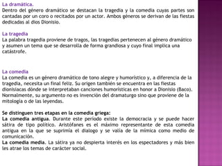 La dramática.
Dentro del género dramático se destacan la tragedia y la comedia cuyas partes son
cantadas por un coro o recitados por un actor. Ambos géneros se derivan de las fiestas
dedicadas al dios Dionisio.
La tragedia
La palabra tragedia proviene de tragos, las tragedias pertenecen al género dramático
y asumen un tema que se desarrolla de forma grandiosa y cuyo final implica una
catástrofe.
La comedia
La comedia es un género dramático de tono alegre y humorístico y, a diferencia de la
tragedia, necesita un final feliz. Su origen también se encuentra en las fiestas
dionisiacas dónde se interpretaban canciones humorísticas en honor a Dionisio (Baco).
Normalmente, su argumento no es invención del dramaturgo sino que proviene de la
mitología o de las leyendas.
Se distinguen tres etapas en la comedia griega:
La comedia antigua. Durante este período existe la democracia y se puede hacer
sátira de tipo político. Aristófanes es el máximo representante de esta comedia
antigua en la que se suprimía el dialogo y se valía de la mímica como medio de
comunicación.
La comedia media. La sátira ya no despierta interés en los espectadores y más bien
les atrae los temas de carácter social.
 