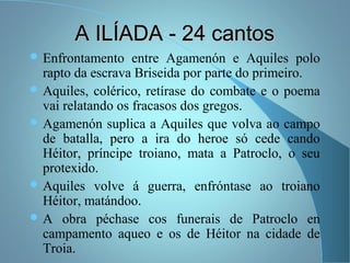 A ILÍADA - 24 cantosA ILÍADA - 24 cantos
 Enfrontamento entre Agamenón e Aquiles polo
rapto da escrava Briseida por parte do primeiro.
 Aquiles, colérico, retírase do combate e o poema
vai relatando os fracasos dos gregos.
 Agamenón suplica a Aquiles que volva ao campo
de batalla, pero a ira do heroe só cede cando
Héitor, príncipe troiano, mata a Patroclo, o seu
protexido.
 Aquiles volve á guerra, enfróntase ao troiano
Héitor, matándoo.
 A obra péchase cos funerais de Patroclo en
campamento aqueo e os de Héitor na cidade de
Troia.
 