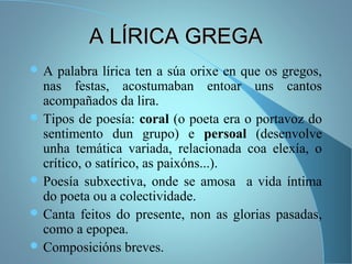 A LÍRICA GREGAA LÍRICA GREGA
 A palabra lírica ten a súa orixe en que os gregos,
nas festas, acostumaban entoar uns cantos
acompañados da lira.
 Tipos de poesía: coral (o poeta era o portavoz do
sentimento dun grupo) e persoal (desenvolve
unha temática variada, relacionada coa elexía, o
crítico, o satírico, as paixóns...).
 Poesía subxectiva, onde se amosa a vida íntima
do poeta ou a colectividade.
 Canta feitos do presente, non as glorias pasadas,
como a epopea.
 Composicións breves.
 