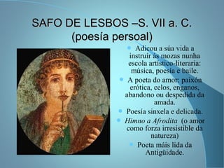 SAFO DE LESBOS –S. VII a. C.SAFO DE LESBOS –S. VII a. C.
(poesía persoal)(poesía persoal)
 Adicou a súa vida a
instruír ás mozas nunha
escola artístico-literaria:
música, poesía e baile.
 A poeta do amor: paixón
erótica, celos, enganos,
abandono ou despedida da
amada.
 Poesía sinxela e delicada.
 Himno a Afrodita (o amor
como forza irresistible da
natureza)
 Poeta máis lida da
Antigüidade.
 