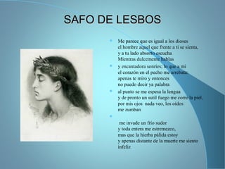 SAFO DE LESBOSSAFO DE LESBOS
 Me parece que es igual a los dioses
el hombre aquel que frente a ti se sienta,
y a tu lado absorto escucha
Mientras dulcemente hablas
 y encantadora sonríes; lo que a mi
el corazón en el pecho me arrebata:
apenas te miro y entonces
no puedo decir ya palabra
 al punto se me espesa la lengua
y de pronto un sutil fuego me corre la piel,
por mis ojos nada veo, los oídos
me zumban

me invade un frío sudor
y toda entera me estremezco,
mas que la hierba pálida estoy
y apenas distante de la muerte me siento
infeliz
 