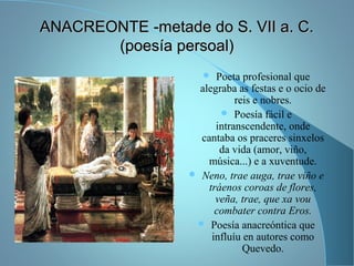 ANACREONTE -metade do S. VII a. C.ANACREONTE -metade do S. VII a. C.
(poesía persoal)(poesía persoal)
 Poeta profesional que
alegraba as festas e o ocio de
reis e nobres.
 Poesía fácil e
intranscendente, onde
cantaba os praceres sinxelos
da vida (amor, viño,
música...) e a xuventude.
 Neno, trae auga, trae viño e
tráenos coroas de flores,
veña, trae, que xa vou
combater contra Eros.
 Poesía anacreóntica que
influíu en autores como
Quevedo.
 