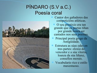 PÍNDARO (S.V a.C.)PÍNDARO (S.V a.C.)
Poesía coralPoesía coral
 Cantor dos gañadores das
competicións atléticas.
 O seu prestixio era tan
grande que os poetas tiñan
por grande honra ser
cantados nos seus poemas.
 Principal poeta grego da
Antigüidade.
 Estrutura as súas odas en
tres partes: eloxio do
vencedor e a súa vitoria,
loanza da súa liñaxe,
consellos morais.
 Vocabulario rico e estilo
maxestuoso.
 