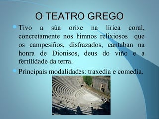 O TEATRO GREGOO TEATRO GREGO
Tivo a súa orixe na lírica coral,
concretamente nos himnos relixiosos que
os campesiños, disfrazados, cantaban na
honra de Dionisos, deus do viño e a
fertilidade da terra.
Principais modalidades: traxedia e comedia.
 