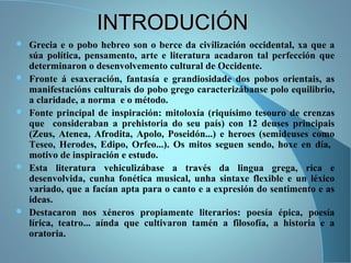 INTRODUCIÓNINTRODUCIÓN
 Grecia e o pobo hebreo son o berce da civilización occidental, xa que a
súa política, pensamento, arte e literatura acadaron tal perfección que
determinaron o desenvolvemento cultural de Occidente.
 Fronte á esaxeración, fantasía e grandiosidade dos pobos orientais, as
manifestacións culturais do pobo grego caracterizábanse polo equilibrio,
a claridade, a norma e o método.
 Fonte principal de inspiración: mitoloxía (riquísimo tesouro de crenzas
que consideraban a prehistoria do seu país) con 12 deuses principais
(Zeus, Atenea, Afrodita, Apolo, Poseidón...) e heroes (semideuses como
Teseo, Herodes, Edipo, Orfeo...). Os mitos seguen sendo, hoxe en día,
motivo de inspiración e estudo.
 Esta literatura vehiculizábase a través da lingua grega, rica e
desenvolvida, cunha fonética musical, unha sintaxe flexible e un léxico
variado, que a facían apta para o canto e a expresión do sentimento e as
ideas.
 Destacaron nos xéneros propiamente literarios: poesía épica, poesía
lírica, teatro... aínda que cultivaron tamén a filosofía, a historia e a
oratoria.
 