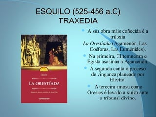 ESQUILO (525-456 a.C)ESQUILO (525-456 a.C)
TRAXEDIATRAXEDIA
 A súa obra máis coñecida é a
triloxía
La Orestíada (Agamenón, Las
Coéforas, Las Euménides).
 Na primeira, Clitemnestra e
Egisto asasinan a Agamenón.
 A segunda conta o proceso
de vinganza planeado por
Electra.
 A terceira amosa como
Orestes é levado a xuízo ante
o tribunal divino.
 