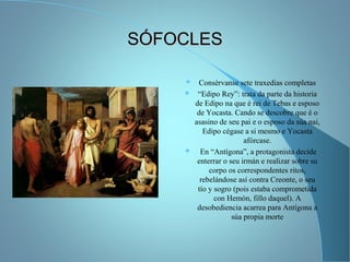 SÓFOCLESSÓFOCLES
 Consérvanse sete traxedias completas
 “Edipo Rey”: trata da parte da historia
de Edipo na que é rei de Tebas e esposo
de Yocasta. Cando se descobre que é o
asasino de seu pai e o esposo da súa nai,
Edipo cégase a si mesmo e Yocasta
afórcase.
 En “Antígona”, a protagonista decide
enterrar o seu irmán e realizar sobre su
corpo os correspondentes ritos,
rebelándose así contra Creonte, o seu
tío y sogro (pois estaba comprometida
con Hemón, fillo daquel). A
desobediencia acarrea para Antígona a
súa propia morte
 