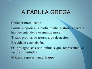 A FÁBULA GREGAA FÁBULA GREGA
- Carácter moralizante.
- Forma alegórica, a partir dunha historia concreta
hai que entender a ensinanza moral.
- Trazos propios do teatro: algo de acción.
- Brevidade e concisión.
- Os protagonistas son animais que representan os
vicios ou virtudes.
- Máximo representante: Esopo.
 