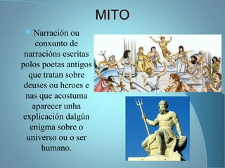 MITOMITO
 Narración ou
conxunto de
narracións escritas
polos poetas antigos
que tratan sobre
deuses ou heroes e
nas que acostuma
aparecer unha
explicación dalgún
enigma sobre o
universo ou o ser
humano.
 