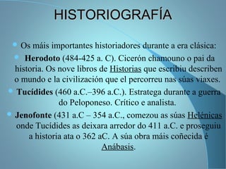 HISTORIOGRAFÍAHISTORIOGRAFÍA
 Os máis importantes historiadores durante a era clásica:
 Herodoto (484-425 a. C). Cicerón chamouno o pai da
historia. Os nove libros de Historias que escribiu describen
o mundo e la civilización que el percorreu nas súas viaxes.
 Tucídides (460 a.C.–396 a.C.). Estratega durante a guerra
do Peloponeso. Crítico e analista.
 Jenofonte (431 a.C – 354 a.C., comezou as súas Helénicas
onde Tucídides as deixara arredor do 411 a.C. e proseguiu
a historia ata o 362 aC. A súa obra máis coñecida é
Anábasis.
 