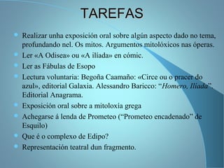 TAREFASTAREFAS
 Realizar unha exposición oral sobre algún aspecto dado no tema,
profundando nel. Os mitos. Argumentos mitolóxicos nas óperas.
 Ler «A Odisea» ou «A ilíada» en cómic.
 Ler as Fábulas de Esopo
 Lectura voluntaria: Begoña Caamaño: «Circe ou o pracer do
azul», editorial Galaxia. Alessandro Baricco: “Homero, Ilíada”.
Editorial Anagrama.
 Exposición oral sobre a mitoloxía grega
 Achegarse á lenda de Prometeo (“Prometeo encadenado” de
Esquilo)
 Que é o complexo de Edipo?
 Representación teatral dun fragmento.
 