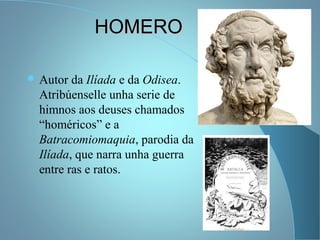 HOMEROHOMERO
 Autor da Ilíada e da Odisea.
Atribúenselle unha serie de
himnos aos deuses chamados
“homéricos” e a
Batracomiomaquia, parodia da
Ilíada, que narra unha guerra
entre ras e ratos.
 