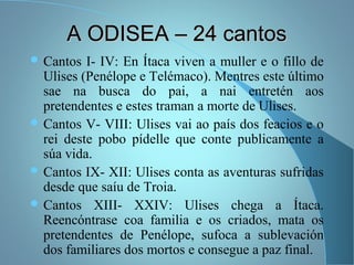 A ODISEA – 24 cantosA ODISEA – 24 cantos
 Cantos I- IV: En Ítaca viven a muller e o fillo de
Ulises (Penélope e Telémaco). Mentres este último
sae na busca do pai, a nai entretén aos
pretendentes e estes traman a morte de Ulises.
 Cantos V- VIII: Ulises vai ao país dos feacios e o
rei deste pobo pídelle que conte publicamente a
súa vida.
 Cantos IX- XII: Ulises conta as aventuras sufridas
desde que saíu de Troia.
 Cantos XIII- XXIV: Ulises chega a Ítaca.
Reencóntrase coa familia e os criados, mata os
pretendentes de Penélope, sufoca a sublevación
dos familiares dos mortos e consegue a paz final.
 
