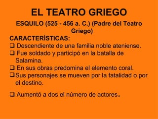 EL TEATRO GRIEGO
  ESQUILO (525 - 456 a. C.) (Padre del Teatro
                      Griego)
CARACTERÍSTICAS:
 Descendiente de una familia noble ateniense.
 Fue soldado y participó en la batalla de
  Salamina.
 En sus obras predomina el elemento coral.
 Sus personajes se mueven por la fatalidad o por
  el destino.
 Aumentó a dos el número de actores  .
 
