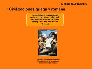 EL MUNDO CLÁSICO: GRECIA


 Civilizaciones griega y romana
              Los griegos y los romanos
            explicaron el origen del mundo
             y el hombre a través de mitos
              protagonizados por dioses
                       y héroes.




                  Heracles liberando a Prometeo
                  (Real Academia de Bellas Artes
                    de San Fernando, Madrid).
 