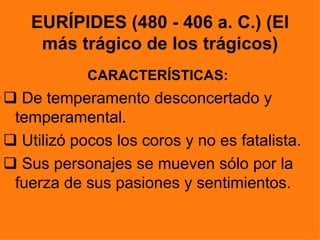 EURÍPIDES (480 - 406 a. C.) (El
     más trágico de los trágicos)
            CARACTERÍSTICAS:
 De temperamento desconcertado y
 temperamental.
 Utilizó pocos los coros y no es fatalista.
 Sus personajes se mueven sólo por la
 fuerza de sus pasiones y sentimientos.
 