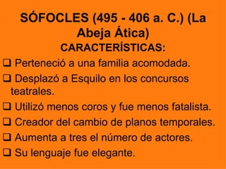 SÓFOCLES (495 - 406 a. C.) (La
          Abeja Ática)
            CARACTERÍSTICAS:
 Perteneció a una familia acomodada.
 Desplazó a Esquilo en los concursos
 teatrales.
 Utilizó menos coros y fue menos fatalista.
 Creador del cambio de planos temporales.
 Aumenta a tres el número de actores.
 Su lenguaje fue elegante.
 