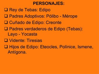 PERSONAJES:
 Rey de Tebas: Edipo
 Padres Adoptivos: Pólibo - Mérope
 Cuñado de Edipo: Creonte
 Padres verdaderos de Edipo (Tebas):
 Layo - Yocasta
 Vidente: Tiresias
 Hijos de Edipo: Eteocles, Polínice, Ismene,
 Antígona.
 