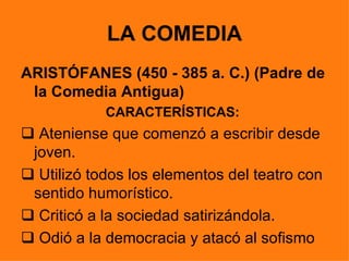 LA COMEDIA
ARISTÓFANES (450 - 385 a. C.) (Padre de
 la Comedia Antigua)
            CARACTERÍSTICAS:
 Ateniense que comenzó a escribir desde
 joven.
 Utilizó todos los elementos del teatro con
 sentido humorístico.
 Criticó a la sociedad satirizándola.
 Odió a la democracia y atacó al sofismo
 