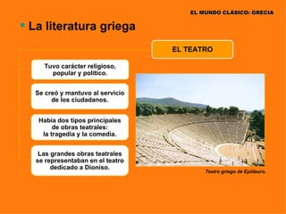 EL MUNDO CLÁSICO: GRECIA

 La literatura griega
                                   EL TEATRO

     Tuvo carácter religioso,
       popular y político.


  Se creó y mantuvo al servicio
       de los ciudadanos.


   Había dos tipos principales
        de obras teatrales:
    la tragedia y la comedia.


    Las grandes obras teatrales
   se representaban en el teatro
        dedicado a Dioniso.
                                           Teatro griego de Epidauro.
 