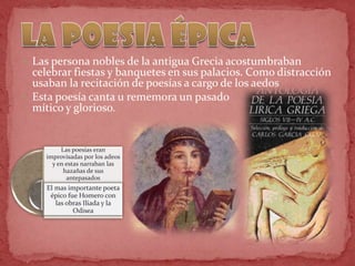  Las persona nobles de la antigua Grecia acostumbraban
celebrar fiestas y banquetes en sus palacios. Como distracción
usaban la recitación de poesías a cargo de los aedos
 Esta poesía canta u rememora un pasado
mítico y glorioso.
Las poesías eran
improvisadas por los adeos
y en estas narraban las
hazañas de sus
antepasados
El mas importante poeta
épico fue Homero con
las obras Iliada y la
Odisea
 