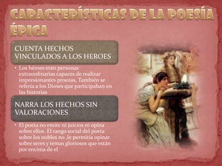CUENTA HECHOS
VINCULADOS A LOS HEROES
• Los héroes eran personas
extraordinarias capaces de realizar
impresionantes proezas, También se
refería a los Dioses que participaban en
las historias
NARRA LOS HECHOS SIN
VALORACIONES
• El poeta no emite ni juicios ni opina
sobre ellos. El rango social del poeta
sobre los nobles no ,le permitía opinar
sobre seres y temas gloriosos que están
por encima de el
 