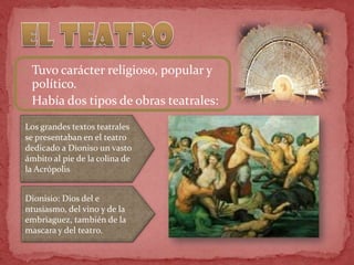  Tuvo carácter religioso, popular y
político.
 Había dos tipos de obras teatrales:
Los grandes textos teatrales
se presentaban en el teatro
dedicado a Dioniso un vasto
ámbito al pie de la colina de
la Acrópolis
Dionisio: Dios del e
ntusiasmo, del vino y de la
embriaguez, también de la
mascara y del teatro.
 