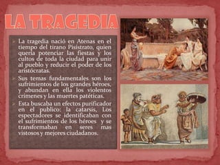  La tragedia nació en Atenas en el
tiempo del tirano Pisístrato, quien
quería potenciar las fiestas y los
cultos de toda la ciudad para unir
al pueblo y reducir el poder de los
aristócratas.
 Sus temas fundamentales son los
sufrimientos de los grandes héroes,
y abundan en ella los violentos
crímenes y las muertes patéticas.
 Esta buscaba un efectos purificador
en el publico: la catarsis, Los
espectadores se identificaban con
el sufrimientos de los héroes y se
transformaban en seres mas
vistosos y mejores ciudadanos.
 