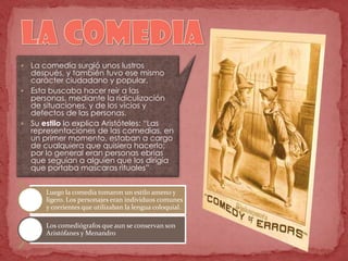  La comedia surgió unos lustros
después, y también tuvo ese mismo
carácter ciudadano y popular.
 Esta buscaba hacer reír a las
personas, mediante la ridiculización
de situaciones, y de los vicios y
defectos de las personas.
 Su estilo lo explica Aristóteles: “Las
representaciones de las comedias, en
un primer momento, estaban a cargo
de cualquiera que quisiera hacerlo;
por lo general eran personas ebrias
que seguían a alguien que los dirigía
que portaba mascaras rituales”
Luego la comedia tomaron un estilo ameno y
ligero. Los personajes eran individuos comunes
y corrientes que utilizaban la lengua coloquial.
Los comediógrafos que aun se conservan son
Aristófanes y Menandro
 
