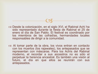 
 Desde la colonización, en el siglo XVI, el Rabinal Achí ha
sido representado durante la fiesta de Rabinal el 25 de
enero el día de San Pablo. El festival es coordinado por
los miembros de las cofradías, hermandades locales
responsables de dirigir a la comunidad.
 Al tomar parte de la obra, los vivos entran en contacto
con los muertos (los rajawales), los antepasados que se
representan con máscaras. Para los Achís del Rabinal
moderno, el recordar a sus ancestros no es sólo el
perpetuar la herencia ancestral. Es también una visión al
futuro, el día en que ellos se reunirán con sus
antepasados.
 
