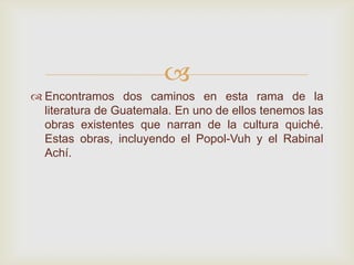 
 Encontramos dos caminos en esta rama de la
literatura de Guatemala. En uno de ellos tenemos las
obras existentes que narran de la cultura quiché.
Estas obras, incluyendo el Popol-Vuh y el Rabinal
Achí.
 
