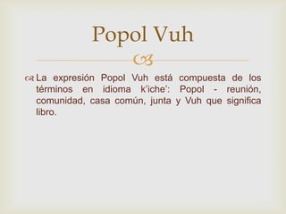 
 La expresión Popol Vuh está compuesta de los
términos en idioma k’iche’: Popol - reunión,
comunidad, casa común, junta y Vuh que significa
libro.
Popol Vuh
 