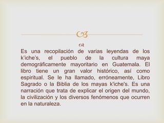

Es una recopilación de varias leyendas de los
k’iche’s, el pueblo de la cultura maya
demográficamente mayoritario en Guatemala. El
libro tiene un gran valor histórico, así como
espiritual. Se le ha llamado, erróneamente, Libro
Sagrado o la Biblia de los mayas k'iche's. Es una
narración que trata de explicar el origen del mundo,
la civilización y los diversos fenómenos que ocurren
en la naturaleza.
 