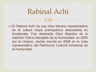 
 El Rabinal Achí es una obra literaria representativa
de la cultura maya prehispánica descubierta en
Guatemala. Fue declarada Obra Maestra de la
tradición Oral e Intangible de la Humanidad, en 2005
por la Unesco, siendo inscrita en 2008 en la Lista
representativa del Patrimonio Cultural Inmaterial de
la Humanidad.
Rabinal Achí
 