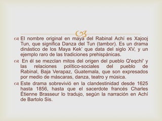  El nombre original en maya del Rabinal Achí es Xajooj
Tun, que significa Danza del Tun (tambor). Es un drama
dinástico de los Maya Kek’ que data del siglo XV, y un
ejemplo raro de las tradiciones prehispánicas.
 En él se mezclan mitos del origen del pueblo Q'eqchi' y
las relaciones político-sociales del pueblo de
Rabinal, Baja Verapaz, Guatemala, que son expresados
por medio de máscaras, danza, teatro y música.
 Este drama sobrevivió en la clandestinidad desde 1625
hasta 1856, hasta que el sacerdote francés Charles
Étienne Brasseur lo tradujo, según la narración en Achí
de Bartolo Sis.
 